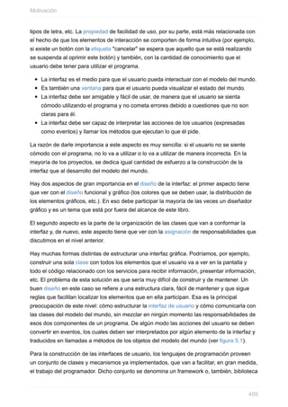tipos de letra, etc. La propiedad de facilidad de uso, por su parte, está más relacionada con
el hecho de que los elementos de interacción se comporten de forma intuitiva (por ejemplo,
si existe un botón con la etiqueta "cancelar" se espera que aquello que se está realizando
se suspenda al oprimir este botón) y también, con la cantidad de conocimiento que el
usuario debe tener para utilizar el programa.
La interfaz es el medio para que el usuario pueda interactuar con el modelo del mundo.
Es también una ventana para que el usuario pueda visualizar el estado del mundo.
La interfaz debe ser amigable y fácil de usar, de manera que el usuario se sienta
cómodo utilizando el programa y no cometa errores debido a cuestiones que no son
claras para él.
La interfaz debe ser capaz de interpretar las acciones de los usuarios (expresadas
como eventos) y llamar los métodos que ejecutan lo que él pide.
La razón de darle importancia a este aspecto es muy sencilla: si el usuario no se siente
cómodo con el programa, no lo va a utilizar o lo va a utilizar de manera incorrecta. En la
mayoría de los proyectos, se dedica igual cantidad de esfuerzo a la construcción de la
interfaz que al desarrollo del modelo del mundo.
Hay dos aspectos de gran importancia en el diseño de la interfaz: el primer aspecto tiene
que ver con el diseño funcional y gráfico (los colores que se deben usar, la distribución de
los elementos gráficos, etc.). En eso debe participar la mayoría de las veces un diseñador
gráfico y es un tema que está por fuera del alcance de este libro.
El segundo aspecto es la parte de la organización de las clases que van a conformar la
interfaz y, de nuevo, este aspecto tiene que ver con la asignación de responsabilidades que
discutimos en el nivel anterior.
Hay muchas formas distintas de estructurar una interfaz gráfica. Podríamos, por ejemplo,
construir una sola clase con todos los elementos que el usuario va a ver en la pantalla y
todo el código relacionado con los servicios para recibir información, presentar información,
etc. El problema de esta solución es que sería muy difícil de construir y de mantener. Un
buen diseño en este caso se refiere a una estructura clara, fácil de mantener y que sigue
reglas que facilitan localizar los elementos que en ella participan. Esa es la principal
preocupación de este nivel: cómo estructurar la interfaz de usuario y cómo comunicarla con
las clases del modelo del mundo, sin mezclar en ningún momento las responsabilidades de
esos dos componentes de un programa. De algún modo las acciones del usuario se deben
convertir en eventos, los cuales deben ser interpretados por algún elemento de la interfaz y
traducidos en llamadas a métodos de los objetos del modelo del mundo (ver figura 5.1).
Para la construcción de las interfaces de usuario, los lenguajes de programación proveen
un conjunto de clases y mecanismos ya implementados, que van a facilitar, en gran medida,
el trabajo del programador. Dicho conjunto se denomina un framework o, también, biblioteca
Motivación
459
 
