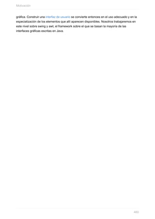 gráfica. Construir una interfaz de usuario se convierte entonces en el uso adecuado y en la
especialización de los elementos que allí aparecen disponibles. Nosotros trabajaremos en
este nivel sobre swing y awt, el framework sobre el que se basan la mayoría de las
interfaces gráficas escritas en Java.
Motivación
460
 