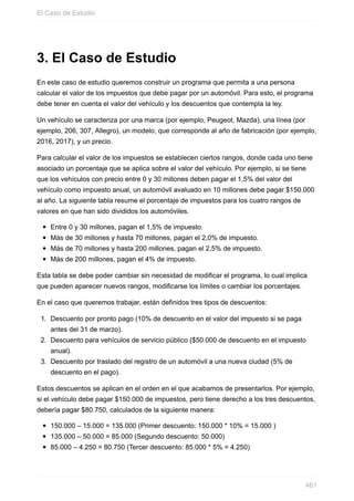 3. El Caso de Estudio
En este caso de estudio queremos construir un programa que permita a una persona
calcular el valor de los impuestos que debe pagar por un automóvil. Para esto, el programa
debe tener en cuenta el valor del vehículo y los descuentos que contempla la ley.
Un vehículo se caracteriza por una marca (por ejemplo, Peugeot, Mazda), una línea (por
ejemplo, 206, 307, Allegro), un modelo, que corresponde al año de fabricación (por ejemplo,
2016, 2017), y un precio.
Para calcular el valor de los impuestos se establecen ciertos rangos, donde cada uno tiene
asociado un porcentaje que se aplica sobre el valor del vehículo. Por ejemplo, si se tiene
que los vehículos con precio entre 0 y 30 millones deben pagar el 1,5% del valor del
vehículo como impuesto anual, un automóvil avaluado en 10 millones debe pagar $150.000
al año. La siguiente tabla resume el porcentaje de impuestos para los cuatro rangos de
valores en que han sido divididos los automóviles.
Entre 0 y 30 millones, pagan el 1,5% de impuesto.
Más de 30 millones y hasta 70 millones, pagan el 2,0% de impuesto.
Más de 70 millones y hasta 200 millones, pagan el 2,5% de impuesto.
Más de 200 millones, pagan el 4% de impuesto.
Esta tabla se debe poder cambiar sin necesidad de modificar el programa, lo cual implica
que pueden aparecer nuevos rangos, modificarse los límites o cambiar los porcentajes.
En el caso que queremos trabajar, están definidos tres tipos de descuentos:
1. Descuento por pronto pago (10% de descuento en el valor del impuesto si se paga
antes del 31 de marzo).
2. Descuento para vehículos de servicio público ($50.000 de descuento en el impuesto
anual).
3. Descuento por traslado del registro de un automóvil a una nueva ciudad (5% de
descuento en el pago).
Estos descuentos se aplican en el orden en el que acabamos de presentarlos. Por ejemplo,
si el vehículo debe pagar $150.000 de impuestos, pero tiene derecho a los tres descuentos,
debería pagar $80.750, calculados de la siguiente manera:
150.000 – 15.000 = 135.000 (Primer descuento: 150.000 * 10% = 15.000 )
135.000 – 50.000 = 85.000 (Segundo descuento: 50.000)
85.000 – 4.250 = 80.750 (Tercer descuento: 85.000 * 5% = 4.250)
El Caso de Estudio
461
 