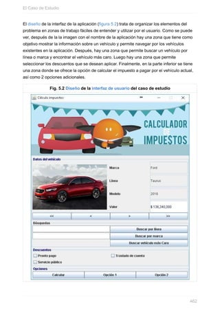 El diseño de la interfaz de la aplicación (figura 5.2) trata de organizar los elementos del
problema en zonas de trabajo fáciles de entender y utilizar por el usuario. Como se puede
ver, después de la la imagen con el nombre de la aplicación hay una zona que tiene como
objetivo mostrar la información sobre un vehículo y permite navegar por los vehículos
existentes en la aplicación. Después, hay una zona que permite buscar un vehículo por
línea o marca y encontrar el vehículo más caro. Luego hay una zona que permite
seleccionar los descuentos que se desean aplicar. Finalmente, en la parte inferior se tiene
una zona donde se ofrece la opción de calcular el impuesto a pagar por el vehículo actual,
así como 2 opciones adicionales.
Fig. 5.2 Diseño de la interfaz de usuario del caso de estudio
El Caso de Estudio
462
 