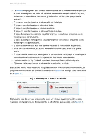 La ventana del programa está dividida en cinco zonas: en la primera está la imagen con
el título, en la segunda los datos del vehículo, en la tercera las opciones de búsqueda,
en la cuarta la selección de descuentos, y en la quinta las opciones que provee la
aplicación.
El botón << permite visualizar el primer vehículo de la lista.
El botón < permite visualizar el vehículo anterior.
El boton > permite visualizar el vehículo siguiente.
El botón >> permite visualizar el último vehículo de la lista.
El botón Buscar por línea permite visualizar el primer vehículo que encuentre con la
línea ingresada por el usuario.
El botón Buscar por marca permite visualizar el primer vehículo que encuentre con la
marca ingresada por el usuario.
El botón Buscar vehículo más caro permite visualizar el vehículo con mayor valor.
En la zona de descuentos, el usuario debe seleccionar los descuentos que quiere
aplicar.
El botón calcular muestra un mensaje con el valor total que debe pagar el usuario por el
vehículo mostrado actualmente, incluyendo los descuentos seleccionados.
Los botones Opción 1 y Opción 2 todavía no tienen una funcionalidad asignada.
Fíjese que cada zona (menos la primera) tiene un borde y un título.
Si el usuario intenta hacer hacer una búsqueda sin haber dado la información necesaria, el
programa debe informarle del problema utilizando una ventana de diálogo, como se muestra
en la figura 5.3.
Fig. 5.3 Mensaje de la interfaz al usuario
Si el usuario trata de navegar una consulta sobre un vehículo cuya información no está
registrada en el programa, se debe presentar la advertencia que aparece en la figura 5.4.
El Caso de Estudio
463
 