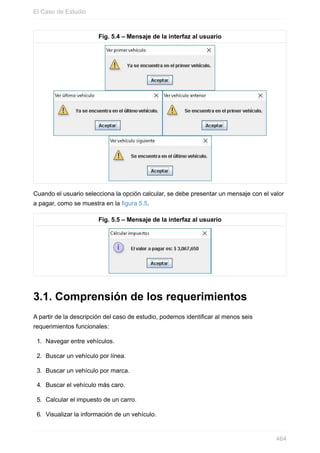 Fig. 5.4 – Mensaje de la interfaz al usuario
Cuando el usuario selecciona la opción calcular, se debe presentar un mensaje con el valor
a pagar, como se muestra en la figura 5.5.
Fig. 5.5 – Mensaje de la interfaz al usuario
3.1. Comprensión de los requerimientos
A partir de la descripción del caso de estudio, podemos identificar al menos seis
requerimientos funcionales:
1. Navegar entre vehículos.
2. Buscar un vehículo por línea.
3. Buscar un vehículo por marca.
4. Buscar el vehículo más caro.
5. Calcular el impuesto de un carro.
6. Visualizar la información de un vehículo.
El Caso de Estudio
464
 
