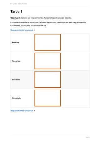 Tarea 1
Objetivo: Entender los requerimientos funcionales del caso de estudio.
Lea detenidamente el enunciado del caso de estudio, identifique los seis requerimientos
funcionales y complete su documentación.
Requerimiento funcional 1
Nombre
Resumen
Entradas
Resultado
Requerimiento funcional 2
El Caso de Estudio
465
 