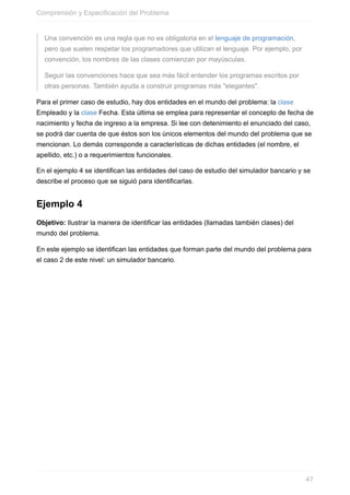 Una convención es una regla que no es obligatoria en el lenguaje de programación,
pero que suelen respetar los programadores que utilizan el lenguaje. Por ejemplo, por
convención, los nombres de las clases comienzan por mayúsculas.
Seguir las convenciones hace que sea más fácil entender los programas escritos por
otras personas. También ayuda a construir programas más "elegantes".
Para el primer caso de estudio, hay dos entidades en el mundo del problema: la clase
Empleado y la clase Fecha. Esta última se emplea para representar el concepto de fecha de
nacimiento y fecha de ingreso a la empresa. Si lee con detenimiento el enunciado del caso,
se podrá dar cuenta de que éstos son los únicos elementos del mundo del problema que se
mencionan. Lo demás corresponde a características de dichas entidades (el nombre, el
apellido, etc.) o a requerimientos funcionales.
En el ejemplo 4 se identifican las entidades del caso de estudio del simulador bancario y se
describe el proceso que se siguió para identificarlas.
Ejemplo 4
Objetivo: Ilustrar la manera de identificar las entidades (llamadas también clases) del
mundo del problema.
En este ejemplo se identifican las entidades que forman parte del mundo del problema para
el caso 2 de este nivel: un simulador bancario.
Comprensión y Especificación del Problema
47
 