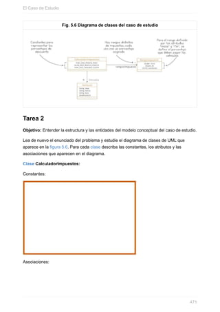 Fig. 5.6 Diagrama de clases del caso de estudio
Tarea 2
Objetivo: Entender la estructura y las entidades del modelo conceptual del caso de estudio.
Lea de nuevo el enunciado del problema y estudie el diagrama de clases de UML que
aparece en la figura 5.6. Para cada clase describa las constantes, los atributos y las
asociaciones que aparecen en el diagrama.
Clase CalculadorImpuestos:
Constantes:
Asociaciones:
El Caso de Estudio
471
 
