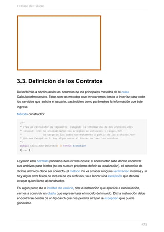 3.3. Definición de los Contratos
Describimos a continuación los contratos de los principales métodos de la clase
CalculadorImpuestos. Estos son los métodos que invocaremos desde la interfaz para pedir
los servicios que solicite el usuario, pasándoles como parámetros la información que éste
ingrese.
Método constructor:
/**
* Crea un calculador de impuestos, cargando la información de dos archivos.<br>
* <b>post: </b> Se inicializaron los arreglos de vehículos y rangos.<br>
* Se cargaron los datos correctamente a partir de los archivos.<br>
* @throws Exception Si hay algún error al tratar de leer los archivos.
*/
public CalculadorImpuestos( ) throws Exception
{ ... }
Leyendo este contrato podemos deducir tres cosas: el constructor sabe dónde encontrar
sus archivos para leerlos (no es nuestro problema definir su localización), el contenido de
dichos archivos debe ser correcto (el método no va a hacer ninguna verificación interna) y si
hay algún error físico de lectura de los archivos, va a lanzar una excepción que deberá
atrapar quien llame al constructor.
En algún punto de la interfaz de usuario, con la instrucción que aparece a continuación,
vamos a construir un objeto que representará el modelo del mundo. Dicha instrucción debe
encontrarse dentro de un try-catch que nos permita atrapar la excepción que puede
generarse.
El Caso de Estudio
473
 