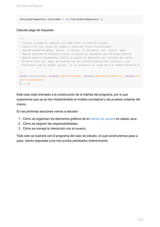 CalculadorImpuestos calculador = new CalculadorImpuestos( );
Calcular pago de impuesto:
/**
* Calcula el pago de impuesto que debe hacer el vehículo actual.
* <b>pre:</b> Las listas de rangos y vehículos están inicializadas.
* @param pDescProntoPago Indica si aplica el descuento por pronto pago.
* @param pDescServicioPublico Indica si aplica el descuento por servicio público.
* @param pDescTrasladoCuenta Indica si aplica el descuento por traslado de cuenta.
* @return Valor por pagar de acuerdo con las características del vehículo y los
* descuentos que se pueden aplicar. Si no encuentra un rango para el modelo devuelve 0
.
*/
double calcularPago( boolean pDescProntoPago, boolean pDescServicioPublico, boolean pD
escTrasladoCuenta )
{ ... }
Este caso está orientado a la construcción de la interfaz del programa, por lo que
suponemos que ya se han implementado el modelo conceptual y las pruebas unitarias del
mismo.
En las próximas secciones vamos a estudiar:
1. Cómo se organizan los elementos gráficos de la interfaz de usuario en clases Java.
2. Cómo se asignan las responsabilidades.
3. Cómo se maneja la interacción con el usuario.
Todo esto se ilustrará con el programa del caso de estudio, el cual construiremos paso a
paso, dando respuesta a los tres puntos planteados anteriormente.
El Caso de Estudio
474
 