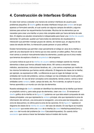 4. Construcción de Interfaces Gráficas
En este nivel vamos a estudiar una manera de construir interfaces de usuario para
problemas pequeños. El diseño gráfico de estas interfaces incluye una ventana en la que
aparece un formulario sencillo, el cual cuenta con algunos campos de edición y algunos
botones para activar los requerimientos funcionales. Muchos de los elementos que se
necesitan para crear una interfaz un poco más completa están por fuera del tema de este
libro. El objetivo es estudiar únicamente lo indispensable para hacer una interfaz de usuario
elemental. En particular, quedan por fuera todos los elementos de visualización e
interacción que permiten manejar grupos de valores, de manera que, en algunos de los
casos de estudio del libro, la interacción puede parecer un poco artificial.
Existen herramientas que permiten crear parcialmente el código en Java de la interfaz a
partir de una descripción de la misma que se crea usando un editor gráfico. Pero en este
nivel vamos a construir manualmente todos los elementos, puesto que es el único medio
que tenemos de explorar a fondo la arquitectura del programa.
La buena noticia es que en la interfaz de usuario vamos a trabajar usando los mismos
elementos e ideas que hemos utilizado hasta ahora. Allí vamos a encontrar clases,
métodos, asociaciones, instrucciones iterativas, etc., y los vamos a expresar por medio de
los mismos formalismos que hemos venido utilizando. El diagrama de clases de la interfaz,
por ejemplo, se expresará en UML. La diferencia es que en lugar de trabajar con las
entidades del mundo del problema, vamos a trabajar con las entidades del mundo gráfico y
de interacción. En vez de tener conceptos como estudiante, tienda y banco, vamos a tener
entidades como ventana, botón, campo de texto, etc. Por lo demás, es aplicar lo que ya
hemos aprendido a un mundo con otro tipo de elementos.
Nuestra estrategia de diseño consiste en identificar los elementos de la interfaz que tienen
un propósito común y, para cada grupo de elementos, crear una clase. Si revisamos el
diseño gráfico de la interfaz en la figura 5.2 podemos ver que ésta estará compuesta de seis
clases principales: una que represente la ventana principal, otra que represente la zona de
información del vehículo, una zona para la navegación, una zona para las búsquedas, una
zona de descuentos y la última para la zona de las opciones. En la figura 5.7 aparece el
diagrama de clases de la interfaz de usuario del caso de estudio. En esa figura se muestra
la asociación que existe entre una clase de la interfaz (la clase InterfazImpuestosCarro) y
una clase del mundo del problema (la clase CalculadorImpuestos). Es usando dicha
asociación que vamos a hacer las llamadas hacia el modelo del mundo.
Construcción de Interfaces Gráficas
475
 