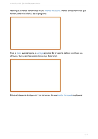 Identifique al menos 8 elementos de una interfaz de usuario. Piense en los elementos que
forman parte de la interfaz de un programa:
Para la clase que representa la ventana principal del programa, trate de identificar sus
atributos. Guíese por las características que debe tener.
Dibuje el diagrama de clases con los elementos de una interfaz de usuario cualquiera:
Construcción de Interfaces Gráficas
477
 