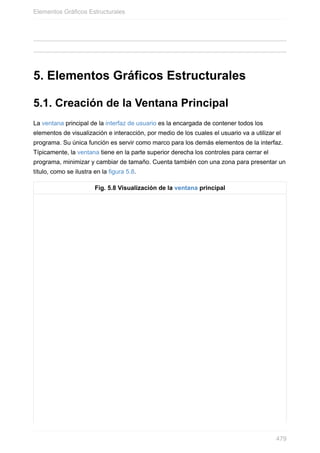 5. Elementos Gráficos Estructurales
5.1. Creación de la Ventana Principal
La ventana principal de la interfaz de usuario es la encargada de contener todos los
elementos de visualización e interacción, por medio de los cuales el usuario va a utilizar el
programa. Su única función es servir como marco para los demás elementos de la interfaz.
Típicamente, la ventana tiene en la parte superior derecha los controles para cerrar el
programa, minimizar y cambiar de tamaño. Cuenta también con una zona para presentar un
título, como se ilustra en la figura 5.8.
Fig. 5.8 Visualización de la ventana principal
Elementos Gráficos Estructurales
479
 