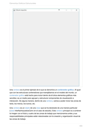 Una ventana es el primer ejemplo de lo que se denomina un contenedor gráfico. Al igual
que con las estructuras contenedoras que manejábamos en el modelo del mundo, un
contenedor gráfico está hecho para incluir dentro de él otros elementos gráficos más
sencillos: es un medio para agrupar y estructurar componentes de visualización e
interacción. De alguna manera, dentro de una ventana, vamos a poder incluir las zonas de
texto, los menús, los iconos, etc.
Una ventana es un objeto de una clase que se ha declarado de una manera particular
(clase InterfazImpuestosCarro en el caso de estudio). Esta ventana principal va a contener
la imagen con el título y cuatro de las zonas de trabajo que mencionamos antes y sus
responsabilidades principales están relacionadas con la creación y organización visual de
las zonas de trabajo.
Elementos Gráficos Estructurales
480
 