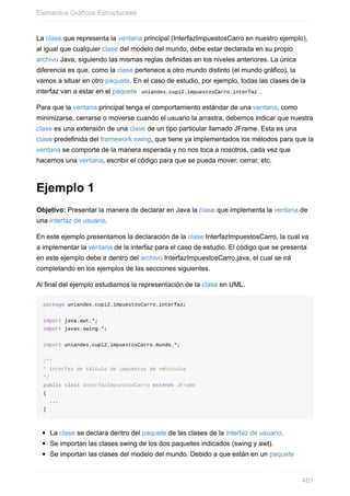 La clase que representa la ventana principal (InterfazImpuestosCarro en nuestro ejemplo),
al igual que cualquier clase del modelo del mundo, debe estar declarada en su propio
archivo Java, siguiendo las mismas reglas definidas en los niveles anteriores. La única
diferencia es que, como la clase pertenece a otro mundo distinto (el mundo gráfico), la
vamos a situar en otro paquete. En el caso de estudio, por ejemplo, todas las clases de la
interfaz van a estar en el paquete uniandes.cupi2.impuestosCarro.interfaz .
Para que la ventana principal tenga el comportamiento estándar de una ventana, como
minimizarse, cerrarse o moverse cuando el usuario la arrastra, debemos indicar que nuestra
clase es una extensión de una clase de un tipo particular llamado JFrame. Esta es una
clase predefinida del framework swing, que tiene ya implementados los métodos para que la
ventana se comporte de la manera esperada y no nos toca a nosotros, cada vez que
hacemos una ventana, escribir el código para que se pueda mover, cerrar, etc.
Ejemplo 1
Objetivo: Presentar la manera de declarar en Java la clase que implementa la ventana de
una interfaz de usuario.
En este ejemplo presentamos la declaración de la clase InterfazImpuestosCarro, la cual va
a implementar la ventana de la interfaz para el caso de estudio. El código que se presenta
en este ejemplo debe ir dentro del archivo InterfazImpuestosCarro.java, el cual se irá
completando en los ejemplos de las secciones siguientes.
Al final del ejemplo estudiamos la representación de la clase en UML.
package uniandes.cupi2.impuestosCarro.interfaz;
import java.awt.*;
import javax.swing.*;
import uniandes.cupi2.impuestosCarro.mundo.*;
/**
* Interfaz de cálculo de impuestos de vehículos
*/
public class InterfazImpuestosCarro extends JFrame
{
...
}
La clase se declara dentro del paquete de las clases de la interfaz de usuario.
Se importan las clases swing de los dos paquetes indicados (swing y awt).
Se importan las clases del modelo del mundo. Debido a que están en un paquete
Elementos Gráficos Estructurales
481
 