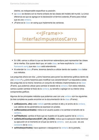 distinto, es indispensable especificar su posición.
La clase se declara con la misma sintaxis de las clases del modelo del mundo. La única
diferencia es que se agrega en la declaración el término extends JFrame para indicar
que es una ventana.
JFrame es la clase en swing que implementa las ventanas.
En UML vamos a utilizar lo que se denominan estereotipos para representar las clases
de la interfaz. Eso quiere decir que, en cada clase, se hace explícita la clase del
framework swing que esa clase está extendiendo.
Al extender la clase JFrame, tenemos derecho a utilizar dentro de nuestra clase todos
sus métodos.
Las preguntas ahora son dos: ¿cómo hacemos para poner los elementos gráficos dentro de
una ventana? y ¿cómo hacemos para modificar sus características? La respuesta a estas
dos preguntas es la misma: tenemos un conjunto de métodos implementados en la clase
JFrame, que podemos utilizar para cambiar el estado de la ventana. Con estos métodos,
vamos a poder cambiar el título de la ventana, su tamaño o agregar en su interior otros
componentes gráficos.
Algunos de los principales métodos que podemos usar con una ventana son los siguientes
(la lista completa se puede encontrar en la documentación de la clase JFrame):
setSize(ancho, alto): este método permite cambiar el alto y el ancho de la ventana.
Los valores de los parámetros se expresan en píxeles.
setResizable(cambiable): indica si el usuario puede o no cambiar el tamaño de la
ventana.
setTitle(titulo): cambia el título que se muestra en la parte superior de la ventana.
setDefaultCloseOperation(EXIT_ON_CLOSE): indica que la aplicación debe terminar
su ejecución en el momento en el que se cierre la ventana. EXIT_ON_CLOSE es una
constante de la clase.
setVisible(esVisible): hace aparecer o desaparecer la ventana de la pantalla,
Elementos Gráficos Estructurales
482
 