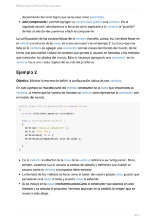 dependiendo del valor lógico que se le pase como parámetro.
add(componente): permite agregar un componente gráfico a la ventana. En la
siguiente sección abordaremos el tema de cómo explicarle a la ventana la "posición"
dentro de ella donde queremos añadir el componente.
La configuración de las características de la ventana (tamaño, zonas, etc.) se debe hacer en
el método constructor de la clase, tal como se muestra en el ejemplo 2. Lo único que nos
falta en la ventana es agregar una asociación con las clases del modelo del mundo, de tal
forma que sea posible traducir los eventos que genere el usuario en llamadas a los métodos
que manipulan los objetos del mundo. Esto lo hacemos agregando una asociación en la
ventana hacia uno o más objetos del mundo del problema.
Ejemplo 2
Objetivo: Mostrar la manera de definir la configuración básica de una ventana.
En este ejemplo se muestra parte del método constructor de la clase que implementa la
ventana, lo mismo que la manera de declarar un atributo para representar la asociación con
el modelo del mundo.
public class InterfazImpuestosCarro extends JFrame
{
private CalculadorImpuestos calculador;
public InterfazImpuestosCarro( )
{
setTitle( "Cálculo impuestos" );
setSize( 600, 700 );
setResizable( false );
setDefaultCloseOperation( EXIT_ON_CLOSE );
...
}
}
En el método constructor de la clase de la ventana definimos su configuración: título,
tamaño, evitamos que el usuario la cambie de tamaño y definimos que cuando el
usuario cierre la ventana el programa debe terminar.
La llamada de los métodos se hace como si fueran de nuestra propia clase, puesto que
pertenecen a la clase JFrame y nuestra clase la extiende.
Si se incluye en la clase InterfazImpuestosCarro el constructor que aparece en este
ejemplo y se ejecuta el programa, veremos aparecer en la pantalla la imagen que se
muestra más abajo.
Elementos Gráficos Estructurales
483
 