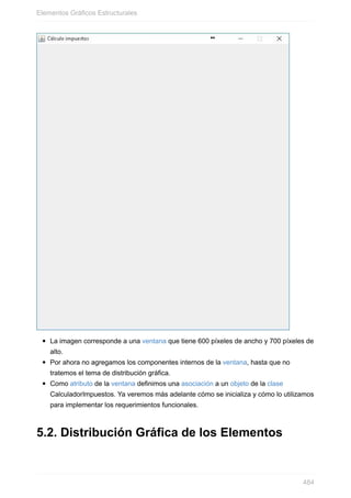 La imagen corresponde a una ventana que tiene 600 píxeles de ancho y 700 píxeles de
alto.
Por ahora no agregamos los componentes internos de la ventana, hasta que no
tratemos el tema de distribución gráfica.
Como atributo de la ventana definimos una asociación a un objeto de la clase
CalculadorImpuestos. Ya veremos más adelante cómo se inicializa y cómo lo utilizamos
para implementar los requerimientos funcionales.
5.2. Distribución Gráfica de los Elementos
Elementos Gráficos Estructurales
484
 