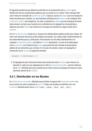 El siguiente problema que debemos enfrentar en la construcción de la ventana es la
distribución de los componentes gráficos que va a tener en su interior. Para manejar esto,
Java incluye el concepto de distribuidor gráfico (layout), que es un objeto que se encarga de
hacer esa tarea por nosotros. Lo que hacemos entonces en la ventana, o en cualquier otro
contenedor gráfico que tengamos, es crear y asociarle un objeto que se encargue de hacer
este proceso; es decir que nosotros nos contentamos con agregar los componentes y
dejamos que este objeto que creamos se encargue de situarlos en alguna parte de la
ventana.
En el framework swing existe ya un conjunto de distribuidores gráficos listos para utilizar. En
este nivel veremos dos de los más simples que existen, los cuales están implementados en
las clases BorderLayout y GridLayout. Para asociar uno de estos distribuidores con
cualquier contenedor gráfico, se utiliza el método setLayout( ), al cual se le debe pasar
como parámetro una instancia de la clase que queremos que maneje la presentación
gráfica de los elementos que contiene. En el caso de estudio, basta con agregarle al
constructor de la ventana la siguiente llamada:
setLayout( new BorderLayout( ) );
Si agregamos esta instrucción dentro del constructor de la ventana que vimos en el
ejemplo 2, cada vez que agreguemos en ella un componente gráfico, será la instancia
de la clase BorderLayout que acabamos de crear la que se encargue de situar el nuevo
elemento dentro de la ventana.
5.2.1. Distribuidor en los Bordes
El distribuidor en los bordes (BorderLayout) divide el espacio del contenedor gráfico en
cinco zonas, tal como muestra la figura 5.9. Cada una de ellas se identifica con una
constante definida dentro de la clase ( NORTH , CENTER , SOUTH , WEST , EAST ).
Elementos Gráficos Estructurales
485
 