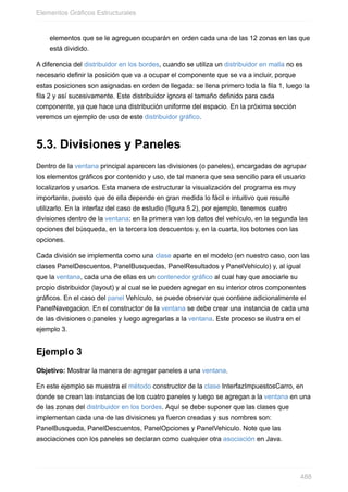 elementos que se le agreguen ocuparán en orden cada una de las 12 zonas en las que
está dividido.
A diferencia del distribuidor en los bordes, cuando se utiliza un distribuidor en malla no es
necesario definir la posición que va a ocupar el componente que se va a incluir, porque
estas posiciones son asignadas en orden de llegada: se llena primero toda la fila 1, luego la
fila 2 y así sucesivamente. Este distribuidor ignora el tamaño definido para cada
componente, ya que hace una distribución uniforme del espacio. En la próxima sección
veremos un ejemplo de uso de este distribuidor gráfico.
5.3. Divisiones y Paneles
Dentro de la ventana principal aparecen las divisiones (o paneles), encargadas de agrupar
los elementos gráficos por contenido y uso, de tal manera que sea sencillo para el usuario
localizarlos y usarlos. Esta manera de estructurar la visualización del programa es muy
importante, puesto que de ella depende en gran medida lo fácil e intuitivo que resulte
utilizarlo. En la interfaz del caso de estudio (figura 5.2), por ejemplo, tenemos cuatro
divisiones dentro de la ventana: en la primera van los datos del vehículo, en la segunda las
opciones del búsqueda, en la tercera los descuentos y, en la cuarta, los botones con las
opciones.
Cada división se implementa como una clase aparte en el modelo (en nuestro caso, con las
clases PanelDescuentos, PanelBusquedas, PanelResultados y PanelVehiculo) y, al igual
que la ventana, cada una de ellas es un contenedor gráfico al cual hay que asociarle su
propio distribuidor (layout) y al cual se le pueden agregar en su interior otros componentes
gráficos. En el caso del panel Vehículo, se puede observar que contiene adicionalmente el
PanelNavegacion. En el constructor de la ventana se debe crear una instancia de cada una
de las divisiones o paneles y luego agregarlas a la ventana. Este proceso se ilustra en el
ejemplo 3.
Ejemplo 3
Objetivo: Mostrar la manera de agregar paneles a una ventana.
En este ejemplo se muestra el método constructor de la clase InterfazImpuestosCarro, en
donde se crean las instancias de los cuatro paneles y luego se agregan a la ventana en una
de las zonas del distribuidor en los bordes. Aquí se debe suponer que las clases que
implementan cada una de las divisiones ya fueron creadas y sus nombres son:
PanelBusqueda, PanelDescuentos, PanelOpciones y PanelVehiculo. Note que las
asociaciones con los paneles se declaran como cualquier otra asociación en Java.
Elementos Gráficos Estructurales
488
 