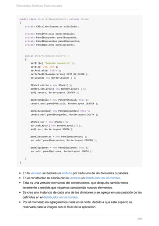 public class InterfazImpuestosCarro extends JFrame
{
private CalculadorImpuestos calculador;
private PanelVehiculo panelVehiculo;
private PanelBusquedas panelBusquedas;
private PanelDescuentos panelDescuentos;
private PanelOpciones panelOpciones;
public InterfazImpuestosCarro( )
{
setTitle( "Cálculo impuestos" );
setSize( 290, 300 );
setResizable( false );
setDefaultCloseOperation( EXIT_ON_CLOSE );
setLayout( new BorderLayout( ) );
JPanel centro = new JPanel( );
centro.setLayout( new BorderLayout( ) );
add( centro, BorderLayout.CENTER );
panelVehiculo = new PanelVehiculo( this );
centro.add( panelVehiculo, BorderLayout.CENTER );
panelBusquedas= new PanelBusquedas( this );
centro.add( panelBusquedas, BorderLayout.SOUTH );
JPanel sur = new JPanel( );
sur.setLayout( new BorderLayout( ) );
add( sur, BorderLayout.SOUTH );
panelDescuentos = new PanelDescuentos( );
sur.add( panelDescuentos, BorderLayout.CENTER );
panelOpciones = new PanelOpciones( this );
sur.add( panelOpciones, BorderLayout.SOUTH );
}
}
En la ventana se declara un atributo por cada una de las divisiones o paneles.
En el constructor se asocia con la ventana un distribuidor en los bordes.
Esta es una versión provisional del constructores, que después cambiaremos
levemente a medida que vayamos conociendo nuevos elementos.
Se crea una instancia de cada una de las divisiones y se agrega en una posición de las
definidas en el distribuidor en los bordes.
Por el momento no agregaremos nada en el norte, debido a que este espacio se
reservará para la imagen con el título de la aplicación.
Elementos Gráficos Estructurales
489
 
