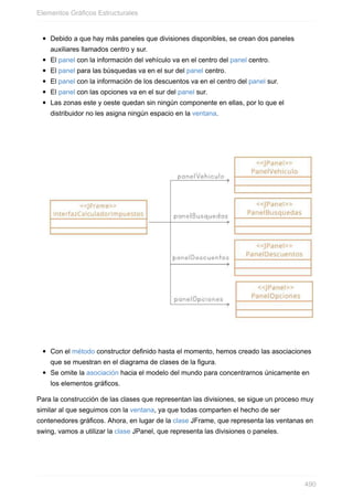Debido a que hay más paneles que divisiones disponibles, se crean dos paneles
auxiliares llamados centro y sur.
El panel con la información del vehículo va en el centro del panel centro.
El panel para las búsquedas va en el sur del panel centro.
El panel con la información de los descuentos va en el centro del panel sur.
El panel con las opciones va en el sur del panel sur.
Las zonas este y oeste quedan sin ningún componente en ellas, por lo que el
distribuidor no les asigna ningún espacio en la ventana.
Con el método constructor definido hasta el momento, hemos creado las asociaciones
que se muestran en el diagrama de clases de la figura.
Se omite la asociación hacia el modelo del mundo para concentrarnos únicamente en
los elementos gráficos.
Para la construcción de las clases que representan las divisiones, se sigue un proceso muy
similar al que seguimos con la ventana, ya que todas comparten el hecho de ser
contenedores gráficos. Ahora, en lugar de la clase JFrame, que representa las ventanas en
swing, vamos a utilizar la clase JPanel, que representa las divisiones o paneles.
Elementos Gráficos Estructurales
490
 