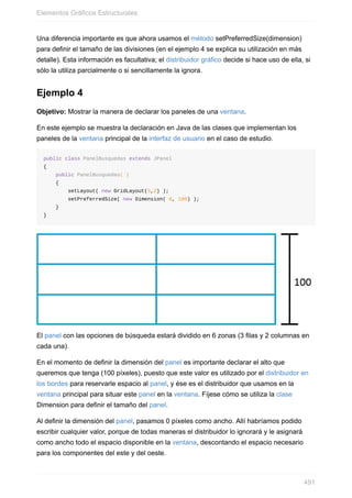 Una diferencia importante es que ahora usamos el método setPreferredSize(dimension)
para definir el tamaño de las divisiones (en el ejemplo 4 se explica su utilización en más
detalle). Esta información es facultativa; el distribuidor gráfico decide si hace uso de ella, si
sólo la utiliza parcialmente o si sencillamente la ignora.
Ejemplo 4
Objetivo: Mostrar la manera de declarar los paneles de una ventana.
En este ejemplo se muestra la declaración en Java de las clases que implementan los
paneles de la ventana principal de la interfaz de usuario en el caso de estudio.
public class PanelBusquedas extends JPanel
{
public PanelBusquedas( )
{
setLayout( new GridLayout(3,2) );
setPreferredSize( new Dimension( 0, 100) );
}
}
El panel con las opciones de búsqueda estará dividido en 6 zonas (3 filas y 2 columnas en
cada una).
En el momento de definir la dimensión del panel es importante declarar el alto que
queremos que tenga (100 píxeles), puesto que este valor es utilizado por el distribuidor en
los bordes para reservarle espacio al panel, y ése es el distribuidor que usamos en la
ventana principal para situar este panel en la ventana. Fíjese cómo se utiliza la clase
Dimension para definir el tamaño del panel.
Al definir la dimensión del panel, pasamos 0 píxeles como ancho. Allí habríamos podido
escribir cualquier valor, porque de todas maneras el distribuidor lo ignorará y le asignará
como ancho todo el espacio disponible en la ventana, descontando el espacio necesario
para los componentes del este y del oeste.
Elementos Gráficos Estructurales
491
 