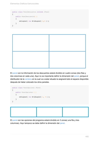 public class PanelDescuentos extends JPanel
{
public PanelDescuentos( )
{
setLayout( new GridLayout( 2,2 ) );
}
}
El panel con la información de los descuentos estará dividido en cuatro zonas (dos filas y
dos columnas en cada una). Aquí no es importante definir la dimensión del panel, porque el
distribuidor de la ventana en la cual va a estar situado le asignará todo el espacio disponible
después de haber colocado los otros paneles.
public class PanelOpciones JPanel
{
public PanelOpciones ( )
{
setLayout( new GridLayout( 1, 3 ) );
}
}
El panel con las opciones del programa estará dividido en 3 zonas( una fila y tres
columnas). Aquí tampoco se debe definir la dimensión del panel.
Elementos Gráficos Estructurales
492
 