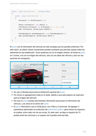 public class PanelVehiculo( ) extends JPanel
{
public class PanelVehiculo( )
{
setLayout( new BorderLayout( ) );
JPanel informacion = new JPanel( );
informacion.setLayout( new GridLayout( 4, 2, 10, 5 ) );
add( informacion, BorderLayout.CENTER );
PanelNavegacion panelNavegacion = new PanelNavegacion( );
add( panelNavegacion, BorderLayout.SOUTH );
}
}
El panel con la información del vehículo es más complejo que los paneles anteriores. Por
esta razón, se deben utilizar nuevamente paneles auxiliares que permitan ajustar todos los
elementos en esa distribución. Como podemos ver en la imagen anterior, se divide el panel
en 3 zonas, una con la imagen del vehículo, otra con los datos del vehículo y otra con las
opciones de navegación.
Se usa un BorderLayout para la distribución general del panel.
Por ahora no agregaremos nada en el oeste, debido a que este espacio se reservará
para la imagen del vehículo.
Se crea un panel auxiliar para llamado información para poner la información del
vehículo, y se ubica en el centro del panel.
El panel informacion usa un GridLayout, con 4 filas y 2 columnas. Se agregan 3
parámetros adicionales al constructor del distribuidor gráfico, para indicar los espacios,
en pixeles, entre cada uno de sus zonas. En este caso, se deja un espacio de 10
pixeles entre las columnas y un espacio de 5 pixeles entre las filas.
Elementos Gráficos Estructurales
493
 