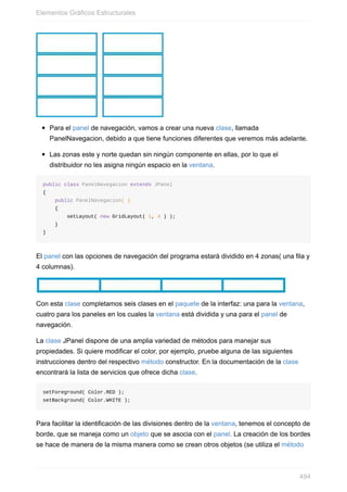 Para el panel de navegación, vamos a crear una nueva clase, llamada
PanelNavegacion, debido a que tiene funciones diferentes que veremos más adelante.
Las zonas este y norte quedan sin ningún componente en ellas, por lo que el
distribuidor no les asigna ningún espacio en la ventana.
public class PanelNavegacion extends JPanel
{
public PanelNavegacion( )
{
setLayout( new GridLayout( 1, 4 ) );
}
}
El panel con las opciones de navegación del programa estará dividido en 4 zonas( una fila y
4 columnas).
Con esta clase completamos seis clases en el paquete de la interfaz: una para la ventana,
cuatro para los paneles en los cuales la ventana está dividida y una para el panel de
navegación.
La clase JPanel dispone de una amplia variedad de métodos para manejar sus
propiedades. Si quiere modificar el color, por ejemplo, pruebe alguna de las siguientes
instrucciones dentro del respectivo método constructor. En la documentación de la clase
encontrará la lista de servicios que ofrece dicha clase.
setForeground( Color.RED );
setBackground( Color.WHITE );
Para facilitar la identificación de las divisiones dentro de la ventana, tenemos el concepto de
borde, que se maneja como un objeto que se asocia con el panel. La creación de los bordes
se hace de manera de la misma manera como se crean otros objetos (se utiliza el método
Elementos Gráficos Estructurales
494
 
