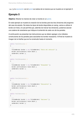 new ) y la asociación con el panel se realiza de la manera que se muestra en el ejemplo 5.
Ejemplo 5
Objetivo: Mostrar la manera de crear un borde en un panel.
En este ejemplo se muestra la creación de los bordes para las tres divisiones del programa
del caso de estudio. De todos los tipos de borde disponibles en swing, vamos a utilizar el
borde con título, el cual permite que, además de marcar las divisiones, podamos asociar
una cadena de caracteres que indique el contenido de cada uno de los paneles.
A continuación se presentan las instrucciones que se deben agregar a los métodos
constructores de los paneles para asociarles los bordes necesarios. Al final se muestra la
imagen de la interfaz que se ha construido hasta el momento.
public PanelVehiculo( )
{
...
TitledBorder border = new TitledBorder( "Datos del vehículo" );
border.setTitleColor( Color.BLUE );
setBorder( border );
}
public PanelBusquedas( )
{
...
TitledBorder border = new TitledBorder( "Búsquedas" );
border.setTitleColor( Color.BLUE );
setBorder( border );
}
public PanelDescuentos( )
{
...
TitledBorder border = new TitledBorder( "Descuentos" );
border.setTitleColor( Color.BLUE );
setBorder( border );
}
public PanelOpciones( )
{
...
TitledBorder border = new TitledBorder( "Opciones" );
border.setTitleColor( Color.BLUE );
setBorder( border );
}
Elementos Gráficos Estructurales
495
 