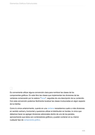Es conveniente utilizar alguna convención clara para nombrar las clases de los
componentes gráficos. En este libro las clases que implementan las divisiones de las
ventanas comenzarán por la cadena "Panel", seguidas de una descripción de su contenido.
Con esta convención podemos fácilmente localizar las clases involucradas en algún aspecto
de la interfaz.
Como lo vimos anteriormente, cuando en una ventana necesitamos cuatro o más divisiones
en sentido vertical y horizontal y queremos utilizar el distribuidor en bordes, lo único que
debemos hacer es agregar divisiones adicionales dentro de uno de los paneles,
aprovechando que éstos son contenedores gráficos y pueden contener en su interior
cualquier tipo de componente gráfico.
Elementos Gráficos Estructurales
496
 