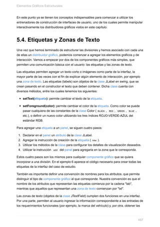 En este punto ya se tienen los conceptos indispensables para comenzar a utilizar los
entrenadores de construcción de interfaces de usuario, uno de los cuales permite manipular
interactivamente los distribuidores gráficos vistos en este capítulo.
5.4. Etiquetas y Zonas de Texto
Una vez que hemos terminado de estructurar las divisiones y hemos asociado con cada una
de ellas un distribuidor gráfico, podemos comenzar a agregar los elementos gráficos y de
interacción. Vamos a empezar por dos de los componentes gráficos más simples, que
permiten una comunicación básica con el usuario: las etiquetas y las zonas de texto.
Las etiquetas permiten agregar un texto corto o imágenes como parte de la interfaz, la
mayor parte de las veces con el fin de explicar algún elemento de interacción, por ejemplo
una zona de texto. Las etiquetas (labels) son objetos de la clase JLabel en swing, que se
crean pasando en el constructor el texto que deben contener. Dicha clase cuenta con
diversos métodos, entre los cuales tenemos los siguientes:
setText(etiqueta): permite cambiar el texto de la etiqueta.
setForeground(color): permite cambiar el color de la etiqueta. Como color se puede
pasar cualquiera de las constantes de la clase Color ( BLACK , RED , GREEN , BLUE ,
etc.), o definir un nuevo color utilizando los tres índices ROJO-VERDE-AZUL del
estándar RGB.
Para agregar una etiqueta a un panel, se siguen cuatro pasos:
1. Declarar en el panel un atributo de la clase JLabel.
2. Agregar la instrucción de creación de la etiqueta ( new ).
3. Utilizar los métodos de la clase para configurar los detalles de visualización deseados.
4. Utilizar la instrucción add del panel para agregarla en la zona que le corresponda.
Estos cuatro pasos son los mismos para cualquier componente gráfico que se quiera
incorporar a una división. En el ejemplo 6 aparece el código necesario para crear todas las
etiquetas de la interfaz del caso de estudio.
También es importante definir una convención de nombres para los atributos, que permita
distinguir el tipo de componente gráfico al que corresponde. Nuestra convención es que el
nombre de los atributos que representan las etiquetas comienza por la cadena "lab",
mientras que aquellos que representan una zona de texto comienzan por "txt".
Las zonas de texto (objetos de la clase JTextField) cumplen dos funciones en una interfaz.
Por una parte, permiten al usuario ingresar la información correspondiente a las entradas de
los requerimientos funcionales (por ejemplo, la marca del vehículo) y, por otra, obtener las
Elementos Gráficos Estructurales
497
 