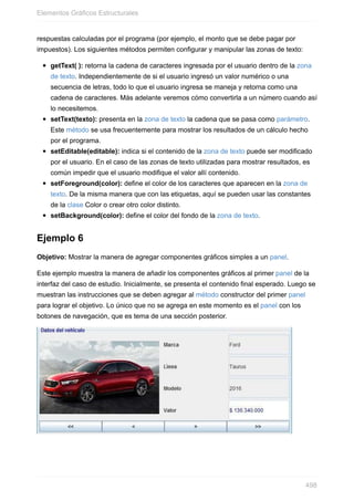 respuestas calculadas por el programa (por ejemplo, el monto que se debe pagar por
impuestos). Los siguientes métodos permiten configurar y manipular las zonas de texto:
getText( ): retorna la cadena de caracteres ingresada por el usuario dentro de la zona
de texto. Independientemente de si el usuario ingresó un valor numérico o una
secuencia de letras, todo lo que el usuario ingresa se maneja y retorna como una
cadena de caracteres. Más adelante veremos cómo convertirla a un número cuando así
lo necesitemos.
setText(texto): presenta en la zona de texto la cadena que se pasa como parámetro.
Este método se usa frecuentemente para mostrar los resultados de un cálculo hecho
por el programa.
setEditable(editable): indica si el contenido de la zona de texto puede ser modificado
por el usuario. En el caso de las zonas de texto utilizadas para mostrar resultados, es
común impedir que el usuario modifique el valor allí contenido.
setForeground(color): define el color de los caracteres que aparecen en la zona de
texto. De la misma manera que con las etiquetas, aquí se pueden usar las constantes
de la clase Color o crear otro color distinto.
setBackground(color): define el color del fondo de la zona de texto.
Ejemplo 6
Objetivo: Mostrar la manera de agregar componentes gráficos simples a un panel.
Este ejemplo muestra la manera de añadir los componentes gráficos al primer panel de la
interfaz del caso de estudio. Inicialmente, se presenta el contenido final esperado. Luego se
muestran las instrucciones que se deben agregar al método constructor del primer panel
para lograr el objetivo. Lo único que no se agrega en este momento es el panel con los
botones de navegación, que es tema de una sección posterior.
Elementos Gráficos Estructurales
498
 