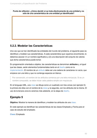 Punto de reexión: ¿Cómo decidir si se trata efectivamente de una entidad y no
sólo de una característica de una entidad ya identificada?
5.2.2. Modelar las Características
Una vez que se han identificado las entidades del mundo del problema, el siguiente paso es
identificar y modelar sus características. A cada característica que vayamos encontrando, le
debemos asociar (1) un nombre significativo y (2) una descripción del conjunto de valores
que dicha característica puede tomar.
En programación orientada a objetos, las características se denominan atributos y, al igual
que las clases, serán elementos fundamentales tanto en el diseño como en la
implementación. El nombre de un atributo debe ser una cadena de caracteres no vacía, que
empiece con una letra y que no contenga espacios en blanco.
Por convención, el nombre de los atributos comienza por una letra minúscula. Si es un
nombre compuesto, se debe iniciar cada palabra simple con mayúscula.
En el lenguaje UML, una clase se dibuja como un cuadrado con tres zonas (ver ejemplo 5):
la primera de ellas con el nombre de la clase y, la segunda, con los atributos de la misma. El
uso de la tercera zona la veremos más adelante, en la etapa de diseño.
Ejemplo 5
Objetivo: Mostrar la manera de identificar y modelar los atributos de una clase.
En este ejemplo se identifican las características de las clases Empleado y Fecha para el
caso de estudio del empleado.
Clase: Empleado
Comprensión y Especificación del Problema
50
 