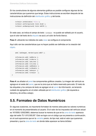 En los constructores de algunos elementos gráficos es posible configurar algunas de las
características que queremos que tenga. Estas instrucciones se escriben después de las
instrucciones de definición del distribuidor gráfico y del borde.
txtValor.setEditable( false );
txtValor.setForeground( Color.BLUE );
txtValor.setBackground( Color.WHITE );
En este caso, se indica el campo de texto txtValor no puede ser editado por el usuario,
que el color del texto de la etiqueta es azul y el color de fondo blanco.
Paso 3: utilizando los métodos de cada clase se configura el componente.
Aquí sólo van las características que no hayan podido ser definidas en la creación del
objeto.
add( labImagen, BorderLayout.WEST );
informacion.add( labMarca );
informacion.add( txtMarca );
informacion.add( labLinea );
informacion.add( txtLinea );
informacion.add( labModelo );
informacion.add( txtModelo );
informacion.add( labValor );
informacion.add( txtValor );
}
Paso 4: se añaden al panel los componentes gráficos creados. La imagen del vehículo se
agrega en el oeste del panel, que es la zona que se había reservado para esto. El resto de
las etiquetas y los campos de texto se agregan en el panel de información, se teniendo
cuidado de agregarlos en el orden utilizado por el distribuidor gráfico (de izquierda a
derecha y de arriba a abajo).
5.5. Formateo de Datos Numéricos
En algunas ocasiones, es importante formatear de manera adecuada los valores numéricos
en el momento de presentárselos al usuario. Si el valor de los impuestos del vehículo actual
es 1615500,120023883, debemos buscar la manera de que en la zona de texto aparezca
algo del estilo "$ 1.615.500,00". Esto se logra con el código que se presenta a continuación,
en el cual suponemos que en la variable precio, de tipo real, está el valor que queremos
presentar y que la zona de texto en donde debe aparecer se llama txtValor:
Elementos Gráficos Estructurales
500
 