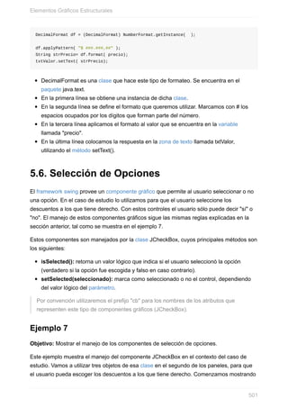 DecimalFormat df = (DecimalFormat) NumberFormat.getInstance( );
df.applyPattern( "$ ###.###,##" );
String strPrecio= df.format( precio);
txtValor.setText( strPrecio);
DecimalFormat es una clase que hace este tipo de formateo. Se encuentra en el
paquete java.text.
En la primera línea se obtiene una instancia de dicha clase.
En la segunda línea se define el formato que queremos utilizar. Marcamos con # los
espacios ocupados por los dígitos que forman parte del número.
En la tercera línea aplicamos el formato al valor que se encuentra en la variable
llamada "precio".
En la última línea colocamos la respuesta en la zona de texto llamada txtValor,
utilizando el método setText().
5.6. Selección de Opciones
El framework swing provee un componente gráfico que permite al usuario seleccionar o no
una opción. En el caso de estudio lo utilizamos para que el usuario seleccione los
descuentos a los que tiene derecho. Con estos controles el usuario sólo puede decir "sí" o
"no". El manejo de estos componentes gráficos sigue las mismas reglas explicadas en la
sección anterior, tal como se muestra en el ejemplo 7.
Estos componentes son manejados por la clase JCheckBox, cuyos principales métodos son
los siguientes:
isSelected(): retorna un valor lógico que indica si el usuario seleccionó la opción
(verdadero si la opción fue escogida y falso en caso contrario).
setSelected(seleccionado): marca como seleccionado o no el control, dependiendo
del valor lógico del parámetro.
Por convención utilizaremos el prefijo "cb" para los nombres de los atributos que
representen este tipo de componentes gráficos (JCheckBox).
Ejemplo 7
Objetivo: Mostrar el manejo de los componentes de selección de opciones.
Este ejemplo muestra el manejo del componente JCheckBox en el contexto del caso de
estudio. Vamos a utilizar tres objetos de esa clase en el segundo de los paneles, para que
el usuario pueda escoger los descuentos a los que tiene derecho. Comenzamos mostrando
Elementos Gráficos Estructurales
501
 