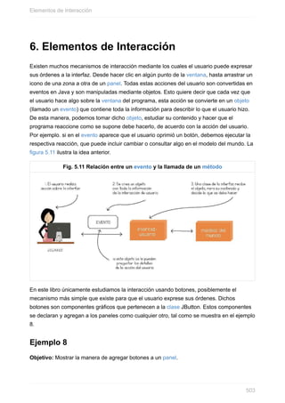 6. Elementos de Interacción
Existen muchos mecanismos de interacción mediante los cuales el usuario puede expresar
sus órdenes a la interfaz. Desde hacer clic en algún punto de la ventana, hasta arrastrar un
icono de una zona a otra de un panel. Todas estas acciones del usuario son convertidas en
eventos en Java y son manipuladas mediante objetos. Esto quiere decir que cada vez que
el usuario hace algo sobre la ventana del programa, esta acción se convierte en un objeto
(llamado un evento) que contiene toda la información para describir lo que el usuario hizo.
De esta manera, podemos tomar dicho objeto, estudiar su contenido y hacer que el
programa reaccione como se supone debe hacerlo, de acuerdo con la acción del usuario.
Por ejemplo. si en el evento aparece que el usuario oprimió un botón, debemos ejecutar la
respectiva reacción, que puede incluir cambiar o consultar algo en el modelo del mundo. La
figura 5.11 ilustra la idea anterior.
Fig. 5.11 Relación entre un evento y la llamada de un método
En este libro únicamente estudiamos la interacción usando botones, posiblemente el
mecanismo más simple que existe para que el usuario exprese sus órdenes. Dichos
botones son componentes gráficos que pertenecen a la clase JButton. Estos componentes
se declaran y agregan a los paneles como cualquier otro, tal como se muestra en el ejemplo
8.
Ejemplo 8
Objetivo: Mostrar la manera de agregar botones a un panel.
Elementos de Interacción
503
 