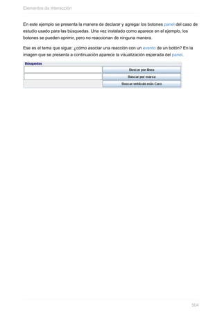 En este ejemplo se presenta la manera de declarar y agregar los botones panel del caso de
estudio usado para las búsquedas. Una vez instalado como aparece en el ejemplo, los
botones se pueden oprimir, pero no reaccionan de ninguna manera.
Ese es el tema que sigue: ¿cómo asociar una reacción con un evento de un botón? En la
imagen que se presenta a continuación aparece la visualización esperada del panel.
Elementos de Interacción
504
 