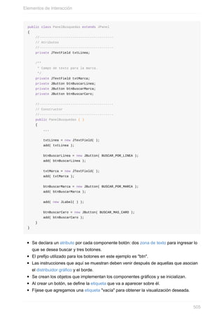 public class PanelBusquedas extends JPanel
{
//--------------------------------------
// Atributos
//--------------------------------------
private JTextField txtLinea;
/**
* Campo de texto para la marca.
*/
private JTextField txtMarca;
private JButton btnBuscarLinea;
private JButton btnBuscarMarca;
private JButton btnBuscarCaro;
//--------------------------------------
// Constructor
//--------------------------------------
public PanelBusquedas ( )
{
...
txtLinea = new JTextField( );
add( txtLinea );
btnBuscarLinea = new JButton( BUSCAR_POR_LINEA );
add( btnBuscarLinea );
txtMarca = new JTextField( );
add( txtMarca );
btnBuscarMarca = new JButton( BUSCAR_POR_MARCA );
add( btnBuscarMarca );
add( new JLabel( ) );
btnBuscarCaro = new JButton( BUSCAR_MAS_CARO );
add( btnBuscarCaro );
}
}
Se declara un atributo por cada componente botón: dos zona de texto para ingresar lo
que se desea buscar y tres botones.
El prefijo utilizado para los botones en este ejemplo es "btn".
Las instrucciones que aquí se muestran deben venir después de aquellas que asocian
el distribuidor gráfico y el borde.
Se crean los objetos que implementan los componentes gráficos y se inicializan.
Al crear un botón, se define la etiqueta que va a aparecer sobre él.
Fíjese que agregamos una etiqueta "vacía" para obtener la visualización deseada.
Elementos de Interacción
505
 