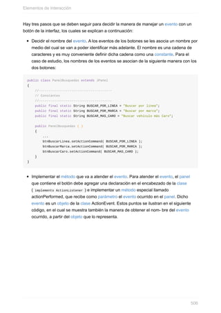 Hay tres pasos que se deben seguir para decidir la manera de manejar un evento con un
botón de la interfaz, los cuales se explican a continuación:
Decidir el nombre del evento. A los eventos de los botones se les asocia un nombre por
medio del cual se van a poder identificar más adelante. El nombre es una cadena de
caracteres y es muy conveniente definir dicha cadena como una constante. Para el
caso de estudio, los nombres de los eventos se asocian de la siguiente manera con los
dos botones:
public class PanelBusquedas extends JPanel
{
//--------------------------------------
// Constantes
//--------------------------------------
public final static String BUSCAR_POR_LINEA = "Buscar por línea";
public final static String BUSCAR_POR_MARCA = "Buscar por marca";
public final static String BUSCAR_MAS_CARO = "Buscar vehículo más Caro";
public PanelBusquedas ( )
{
...
btnBuscarLinea.setActionCommand( BUSCAR_POR_LINEA );
btnBuscarMarca.setActionCommand( BUSCAR_POR_MARCA );
btnBuscarCaro.setActionCommand( BUSCAR_MAS_CARO );
}
}
Implementar el método que va a atender el evento. Para atender el evento, el panel
que contiene el botón debe agregar una declaración en el encabezado de la clase
( implements ActionListener ) e implementar un método especial llamado
actionPerformed, que recibe como parámetro el evento ocurrido en el panel. Dicho
evento es un objeto de la clase ActionEvent. Estos puntos se ilustran en el siguiente
código, en el cual se muestra también la manera de obtener el nom- bre del evento
ocurrido, a partir del objeto que lo representa.
Elementos de Interacción
506
 