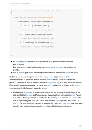 public class PanelBusquedas extends JPanel implements ActionListener
{
public void actionPerformed( ActionEvent pEvento )
{
String comando = evento.getActionCommand( );
if( comando.equals( BUSCAR_MAS_CARO ) )
{
// Reacción al evento de BUSCAR_MAS_CARO
}
else if( comando.equals( BUSCAR_POR_LINEA ) )
{
// Reacción al evento de BUSCAR_POR_LINEA
}
else if( comando.equals( BUSCAR_POR_MARCA ) )
{
// Reacción al evento de BUSCAR_POR_MARCA
}
}
}
La clase del panel debe incluir en su encabezado la declaración implements
ActionListener.
Esa misma clase debe implementar un método con la signatura planteada en el
ejemplo.
Con el método getActionCommand podemos saber el nombre del evento ocurrido.
Cada vez que el usuario oprime un botón en un panel, se ejecuta su método
actionPerformed. El contenido exacto de dicho método se estudiará en una sección
posterior, puesto que hay decisiones de nivel de arquitectura que todavía no hemos tomado.
Pero a grandes rasgos se puede decir que ese método debe utilizar el nombre del evento
ocurrido para decidir la acción que debe tomar.
Declarar que el panel es el responsable de atender los eventos de sus botones. Para
esto se utiliza el método addActionListener, pasando como referencia el panel. Puesto
que esto se debe ejecutar en el constructor del mismo panel, utilizamos la variable this
que provee el lenguaje Java para hacer referencia al objeto que está ejecutando un
método. De esta manera podemos decir dentro del constructor del panel que quien va a
atender los eventos del botón es el panel mismo. El código es el siguiente:
Elementos de Interacción
507
 