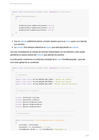 public class PanelBusquedas extends JPanel implements ActionListener
{
public PanelResultados( )
{
...
btnBuscarLinea.addActionListener( this );
btnBuscarMarca.addActionListener( this );
btnBuscarCaro.addActionListener( this );
}
}
Con el método addActionListener, el botón declara que es el panel quien va a atender
sus eventos.
La variable this siempre referencia al objeto que está ejecutando un método.
Con eso completamos el manejo de eventos relacionados con los botones y sólo queda
pendiente el cuerpo exacto del método que atiende los eventos.
A continuación mostramos el contenido completo de la clase PanelBusquedas , para dar
una visión global de su contenido:
public class PanelBusquedas extends JPanel implements ActionListener
{
// -----------------------------------------------------------------
// Constantes
// -----------------------------------------------------------------
public final static String BUSCAR_POR_LINEA = "Buscar por línea";
public final static String BUSCAR_POR_MARCA = "Buscar por marca";
public final static String BUSCAR_MAS_CARO = "Buscar vehículo más Caro";
// -----------------------------------------------------------------
// Atributos de la interfaz
// -----------------------------------------------------------------
private JTextField txtLinea;
private JTextField txtMarca;
private JButton btnBuscarLinea;
private JButton btnBuscarMarca;
private JButton btnBuscarCaro;
// -----------------------------------------------------------------
// Constructores
// -----------------------------------------------------------------
public PanelBusquedas( InterfazImpuestosCarro pPrincipal )
{
principal = pPrincipal;
setLayout( new GridLayout( 3, 2 ) );
TitledBorder border = new TitledBorder( "Búsquedas" );
Elementos de Interacción
508
 