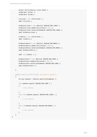 border.setTitleColor( Color.BLUE );
setBorder( border );
setBorder( border);
txtLinea = new JTextField( );
add( txtLinea );
btnBuscarLinea = new JButton( BUSCAR_POR_LINEA );
btnBuscarLinea.addActionListener( this );
btnBuscarLinea.setActionCommand( BUSCAR_POR_LINEA );
add( btnBuscarLinea );
txtMarca = new JTextField( );
add( txtMarca );
btnBuscarMarca = new JButton( BUSCAR_POR_MARCA );
btnBuscarMarca.addActionListener( this );
btnBuscarMarca.setActionCommand( BUSCAR_POR_MARCA );
add( btnBuscarMarca );
add( new JLabel( ) );
btnBuscarCaro = new JButton( BUSCAR_MAS_CARO );
btnBuscarCaro.addActionListener( this );
btnBuscarCaro.setActionCommand( BUSCAR_MAS_CARO );
add( btnBuscarCaro );
}
public void actionPerformed( ActionEvent pEvento )
{
String comando = pEvento.getActionCommand( );
if( comando.equals( BUSCAR_MAS_CARO ) )
{
// Por definir
}
else if( comando.equals( BUSCAR_POR_LINEA ) )
{
// Por definir
}
else if(comando.equals( BUSCAR_POR_MARCA ) )
{
// Por definir
}
}
}
Elementos de Interacción
509
 