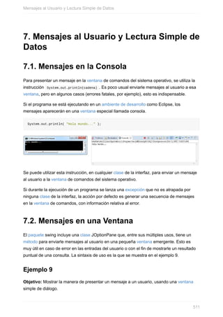 7. Mensajes al Usuario y Lectura Simple de
Datos
7.1. Mensajes en la Consola
Para presentar un mensaje en la ventana de comandos del sistema operativo, se utiliza la
instrucción System.out.println(cadena) . Es poco usual enviarle mensajes al usuario a esa
ventana, pero en algunos casos (errores fatales, por ejemplo), esto es indispensable.
Si el programa se está ejecutando en un ambiente de desarrollo como Eclipse, los
mensajes aparecerán en una ventana especial llamada consola.
System.out.println( "Hola mundo..." );
Se puede utilizar esta instrucción, en cualquier clase de la interfaz, para enviar un mensaje
al usuario a la ventana de comandos del sistema operativo.
Si durante la ejecución de un programa se lanza una excepción que no es atrapada por
ninguna clase de la interfaz, la acción por defecto es generar una secuencia de mensajes
en la ventana de comandos, con información relativa al error.
7.2. Mensajes en una Ventana
El paquete swing incluye una clase JOptionPane que, entre sus múltiples usos, tiene un
método para enviarle mensajes al usuario en una pequeña ventana emergente. Esto es
muy útil en caso de error en las entradas del usuario o con el fin de mostrarle un resultado
puntual de una consulta. La sintaxis de uso es la que se muestra en el ejemplo 9.
Ejemplo 9
Objetivo: Mostrar la manera de presentar un mensaje a un usuario, usando una ventana
simple de diálogo.
Mensajes al Usuario y Lectura Simple de Datos
511
 
