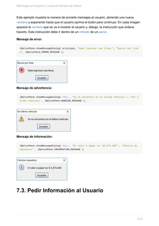 Este ejemplo muestra la manera de enviarle mensajes al usuario, abriendo una nueva
ventana y esperando hasta que el usuario oprima el botón para continuar. En cada imagen
aparece la ventana que se va a mostrar al usuario y, debajo, la instrucción que ordena
hacerlo. Esta instrucción debe ir dentro de un método de un panel.
Mensaje de error:
JOptionPane.showMessageDialog( principal, "Debe ingresar una línea.", "Buscar por líne
a", JOptionPane.ERROR_MESSAGE );
Mensaje de advertencia:
JOptionPane.showMessageDialog( this , "Ya se encuentra en el último vehículo.", "Ver ú
ltimo vehículo" , JOptionPane.WARNING_MESSAGE );
Mensaje de información:
JOptionPane.showMessageDialog( this , "El valor a pagar es: $3.675.000" , "Cálculo de
Impuestos" , JOptionPane.INFORMATION_MESSAGE );
7.3. Pedir Información al Usuario
Mensajes al Usuario y Lectura Simple de Datos
512
 