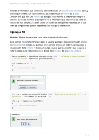 Cuando la información que se necesita como entrada de un requerimiento funcional es muy
sencilla (un nombre o un valor numérico), se puede utilizar un método de la clase
JOptionPane que abre una ventana de diálogo y luego retorna la cadena tecleada por el
usuario. Su uso se ilustra en el ejemplo 10. Si la información que se necesita de parte del
usuario es más compleja, se debe utilizar un cuadro de diálogo más elaborado, en el cual
irían los componentes gráficos necesarios para recoger la información.
Ejemplo 10
Objetivo: Mostrar la manera de pedir información simple al usuario.
Este ejemplo muestra la manera de pedir al usuario que teclee alguna información en una
nueva ventana de diálogo. Al igual que en el ejemplo anterior, en cada imagen aparece la
visualización de la ventana y, debajo, el código en Java que la presenta y que recupera el
valor tecleado. Esta instrucción debe ir dentro de un método de un panel o ventana.
String strModelo = JOptionPane.showInputDialog( this , "Introduzca el modelo buscado:"
, "Buscar modelo", JOptionPane.QUESTION_MESSAGE );
if( strModelo != null )
{
// el usuario tecleó algo
}
int resp = JOptionPane.showConfirmDialog( this , "Está seguro que desea cerrar?" , "Co
nfirmación" , JOptionPane.YES_NO_OPTION ); );
if( resp == JOptionPane.YES_OPTION )
{
// el usuario seleccionó Sí
}
Mensajes al Usuario y Lectura Simple de Datos
513
 