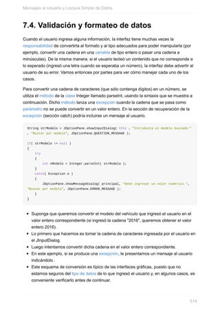 7.4. Validación y formateo de datos
Cuando el usuario ingresa alguna información, la interfaz tiene muchas veces la
responsabilidad de convertirla al formato y al tipo adecuados para poder manipularla (por
ejemplo, convertir una cadena en una variable de tipo entero o pasar una cadena a
minúsculas). De la misma manera, si el usuario tecleó un contenido que no corresponde a
lo esperado (ingresó una letra cuando se esperaba un número), la interfaz debe advertir al
usuario de su error. Vamos entonces por partes para ver cómo manejar cada uno de los
casos.
Para convertir una cadena de caracteres (que sólo contenga dígitos) en un número, se
utiliza el método de la clase Integer llamado parseInt, usando la sintaxis que se muestra a
continuación. Dicho método lanza una excepción cuando la cadena que se pasa como
parámetro no se puede convertir en un valor entero. En la sección de recuperación de la
excepción (sección catch) podría incluirse un mensaje al usuario.
String strModelo = JOptionPane.showInputDialog( this , "Introduzca el modelo buscado:"
, "Buscar por modelo", JOptionPane.QUESTION_MESSAGE );
if( strModelo != null )
{
try
{
int nModelo = Integer.parseInt( strModelo );
}
catch( Exception e )
{
JOptionPane.showMessageDialog( principal, "Debe ingresar un valor numérico.",
"Buscar por modelo", JOptionPane.ERROR_MESSAGE );
}
}
Suponga que queremos convertir el modelo del vehículo que ingresó el usuario en el
valor entero correspondiente (si ingresó la cadena "2016", queremos obtener el valor
entero 2016).
Lo primero que hacemos es tomar la cadena de caracteres ingresada por el usuario en
el JInputDialog.
Luego intentamos convertir dicha cadena en el valor entero correspondiente.
En este ejemplo, si se produce una excepción, le presentamos un mensaje al usuario
indicándolo .
Este esquema de conversión es típico de las interfaces gráficas, puesto que no
estamos seguros del tipo de datos de lo que ingresó el usuario y, en algunos casos, es
conveniente verificarlo antes de continuar.
Mensajes al Usuario y Lectura Simple de Datos
514
 
