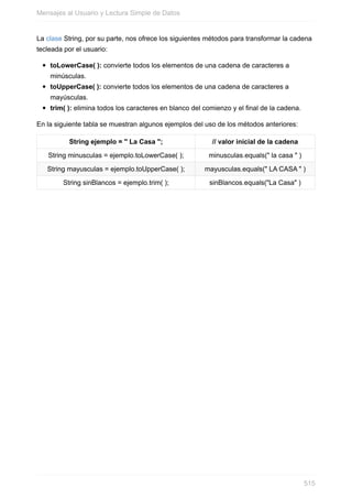 La clase String, por su parte, nos ofrece los siguientes métodos para transformar la cadena
tecleada por el usuario:
toLowerCase( ): convierte todos los elementos de una cadena de caracteres a
minúsculas.
toUpperCase( ): convierte todos los elementos de una cadena de caracteres a
mayúsculas.
trim( ): elimina todos los caracteres en blanco del comienzo y el final de la cadena.
En la siguiente tabla se muestran algunos ejemplos del uso de los métodos anteriores:
String ejemplo = " La Casa "; // valor inicial de la cadena
String minusculas = ejemplo.toLowerCase( ); minusculas.equals(" la casa " )
String mayusculas = ejemplo.toUpperCase( ); mayusculas.equals(" LA CASA " )
String sinBlancos = ejemplo.trim( ); sinBlancos.equals("La Casa" )
Mensajes al Usuario y Lectura Simple de Datos
515
 