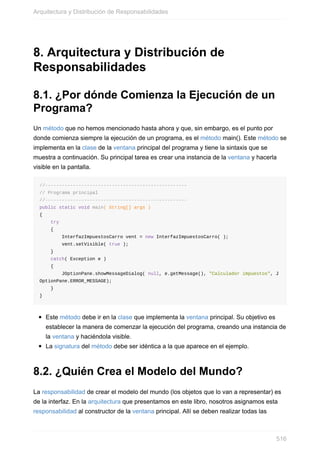 8. Arquitectura y Distribución de
Responsabilidades
8.1. ¿Por dónde Comienza la Ejecución de un
Programa?
Un método que no hemos mencionado hasta ahora y que, sin embargo, es el punto por
donde comienza siempre la ejecución de un programa, es el método main(). Este método se
implementa en la clase de la ventana principal del programa y tiene la sintaxis que se
muestra a continuación. Su principal tarea es crear una instancia de la ventana y hacerla
visible en la pantalla.
//---------------------------------------------------
// Programa principal
//---------------------------------------------------
public static void main( String[] args )
{
try
{
InterfazImpuestosCarro vent = new InterfazImpuestosCarro( );
vent.setVisible( true );
}
catch( Exception e )
{
JOptionPane.showMessageDialog( null, e.getMessage(), "Calculador impuestos", J
OptionPane.ERROR_MESSAGE);
}
}
Este método debe ir en la clase que implementa la ventana principal. Su objetivo es
establecer la manera de comenzar la ejecución del programa, creando una instancia de
la ventana y haciéndola visible.
La signatura del método debe ser idéntica a la que aparece en el ejemplo.
8.2. ¿Quién Crea el Modelo del Mundo?
La responsabilidad de crear el modelo del mundo (los objetos que lo van a representar) es
de la interfaz. En la arquitectura que presentamos en este libro, nosotros asignamos esta
responsabilidad al constructor de la ventana principal. Allí se deben realizar todas las
Arquitectura y Distribución de Responsabilidades
516
 