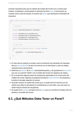 acciones necesarias para que los objetos del modelo del mundo (uno o varios) sean
creados, inicializados y almacenados en atributos de dicha clase. A continuación se
muestra, para el caso de estudio, la creación del objeto que representa el calculador de
impuestos.
public class InterfazImpuestosCarro extends JFrame
{
//---------------------------------------------
// Atributos
//---------------------------------------------
private CalculadorImpuestos calculador;
private PanelVehiculo panelVehiculo;
private PanelDescuentos panelDescuentos;
private PanelOpciones panelOpciones;
private PanelBusquedas panelConsultas;
//---------------------------------------------
// Constructor
//---------------------------------------------
public InterfazImpuestosCarro( ) throws Exception
{
calculador = new CalculadorImpuestos( );
...
}
}
En este caso la creación es simple, pues el constructor del calculador de impuestos
tiene la responsabilidad de abrir los archivos con la información y crear los objetos
necesarios para representarla.
Definimos un atributo de la clase CalculadorImpuestos, y allí guardamos la asociación
que nos va a permitir "hablar" con el modelo del mundo (ver diagrama de clases).
En el constructor dejamos pasar las excepciones generadas en la construcción del
modelo del mundo. Dejamos al programa principal la responsabilidad de atraparlas y
enviarle el mensaje respectivo al usuario.
No poder construir el modelo del mundo (p.ej. no poder abrir los archivos con los
valores que utiliza la calculadora) lo consideramos un error fatal, y por esa razón no
existe ninguna manera de recuperarse.
Se puede ver la ventana principal como la clase que va a coordinar el trabajo entre los
paneles y el modelo del mundo.
8.3. ¿Qué Métodos Debe Tener un Panel?
Arquitectura y Distribución de Responsabilidades
517
 