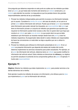 Una pregunta que debemos responder en este punto es cuáles son los métodos que debe
tener un panel, ya que hasta este momento sólo tenemos un método constructor y un
método para atender los eventos. La respuesta es que los paneles tienen dos grandes
responsabilidades además de las ya estudiadas:
1. Proveer los métodos indispensables para permitir el acceso a la información tecleada
por el usuario. Considere la interfaz de usuario del caso de estudio, en la cual en el
primer panel está la información del vehículo. Puesto que el tercer panel va a necesitar
esta información para poder calcular los impuestos, es responsabilidad del panel que
tiene la información proveer un conjunto de métodos que garantice que aquellos que
requieran la información puedan tener acceso a ella. Eso no quiere decir que haya que
construir un método por cada zona de texto. Lo que quiere decir es que se debe
establecer qué información se necesita manejar desde fuera del panel y crear los
métodos respectivos. El programador debe decidir si estos métodos son responsables
de hacer las conversiones o si esta labor se deja a aquellos que van a utilizar la
información.
2. Proveer los métodos para refrescar la información presentada en el panel. Si en un
panel se presenta información que depende del estado del modelo del mundo,
debemos implementar los servicios necesarios para poder actualizarla. Por ejemplo, en
el panel de información del vehículo, debemos tener un método que pueda modificar la
información del vehículo actual. Estos métodos se denominan de refresco y su objetivo
es permitir actualizar el contenido de los componentes gráficos del panel. El ejemplo 11
ilustra esta responsabilidad.
Ejemplo 11
Objetivo: Mostrar los métodos que debe implementar un panel, para prestar servicios a los
demás elementos de la interfaz.
Este ejemplo muestra los métodos de acceso a la información y de refresco para la clase
que implementa el panel con la información del vehículo.
Arquitectura y Distribución de Responsabilidades
518
 