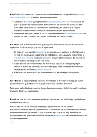 Paso 3: la ventana principal completa la información necesaria para poder cumplir con el
requerimiento funcional, pidiéndola a los demás paneles.
Puesto que el método que implementa el requerimiento funcional es responsable de
que se cumplan las precondiciones de los métodos del modelo del mundo, en este
punto debe hacer todas las verificaciones necesarias y, en caso de que surja un
problema, puede cancelar la reacción y notificar al usuario de lo sucedido.
Para realizar este paso, desde el método que implementa el requerimiento funcional se
invocan los métodos de acceso a la información de los demás paneles.
Paso 4: se pide al modelo del mundo que haga una modificación (basada en los valores
ingresados por el usuario) o que calcule algún valor.
Se utiliza en este paso la asociación (o las asociaciones) que tiene la interfaz hacia el
modelo del mundo, para invocar el o los métodos que van a ayudar a implementar el
requerimiento funcional. Cualquier excepción lanzada por los métodos del modelo del
mundo debería ser atrapada en este punto.
Si sólo se está pidiendo al modelo del mundo que calcule un valor (por ejemplo,
calcular el avalúo del vehículo), al final de este paso ya se tiene toda la información
necesaria para iniciar el proceso de refresco.
Si se pidió una modificación del modelo del mundo, se debe ejecutar el paso 5.
Paso 5: si en el paso anterior se pidió una modificación al modelo del mundo, se llaman
aquí los métodos que retornan los nuevos valores que se deben presentar.
Para saber qué métodos invocar, se debe establecer qué partes de la información mostrada
al usuario deben ser recalculadas.
Paso 6: se pide a todos los paneles que tienen información que pudo haber cambiado que
actualicen sus valores.
Para eso se utilizan los métodos de refresco implementados por los paneles.
Hay muchos modelos distintos para mantener la información de la interfaz sincronizada con
el estado del modelo del mundo. El que se plantea aquí puede ser muy ineficiente en
problemas grandes, por lo que insistimos en que esta arquitectura sólo debe ser utilizada en
problemas pequeños.
Arquitectura y Distribución de Responsabilidades
521
 